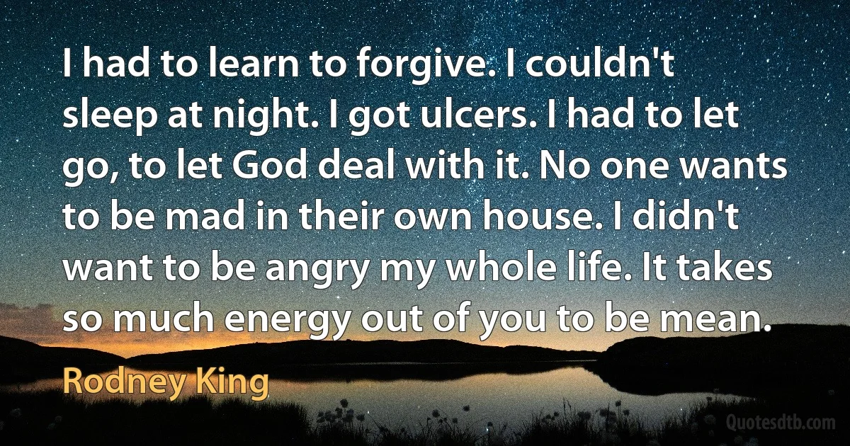 I had to learn to forgive. I couldn't sleep at night. I got ulcers. I had to let go, to let God deal with it. No one wants to be mad in their own house. I didn't want to be angry my whole life. It takes so much energy out of you to be mean. (Rodney King)