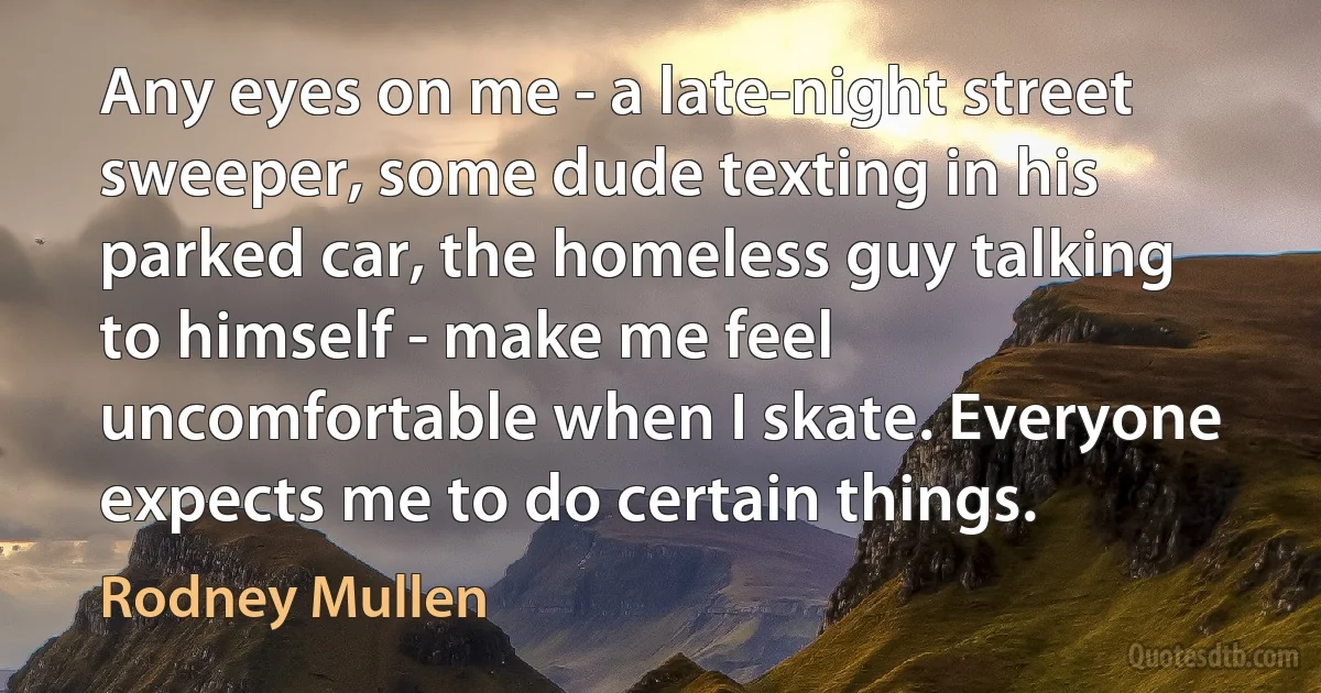 Any eyes on me - a late-night street sweeper, some dude texting in his parked car, the homeless guy talking to himself - make me feel uncomfortable when I skate. Everyone expects me to do certain things. (Rodney Mullen)