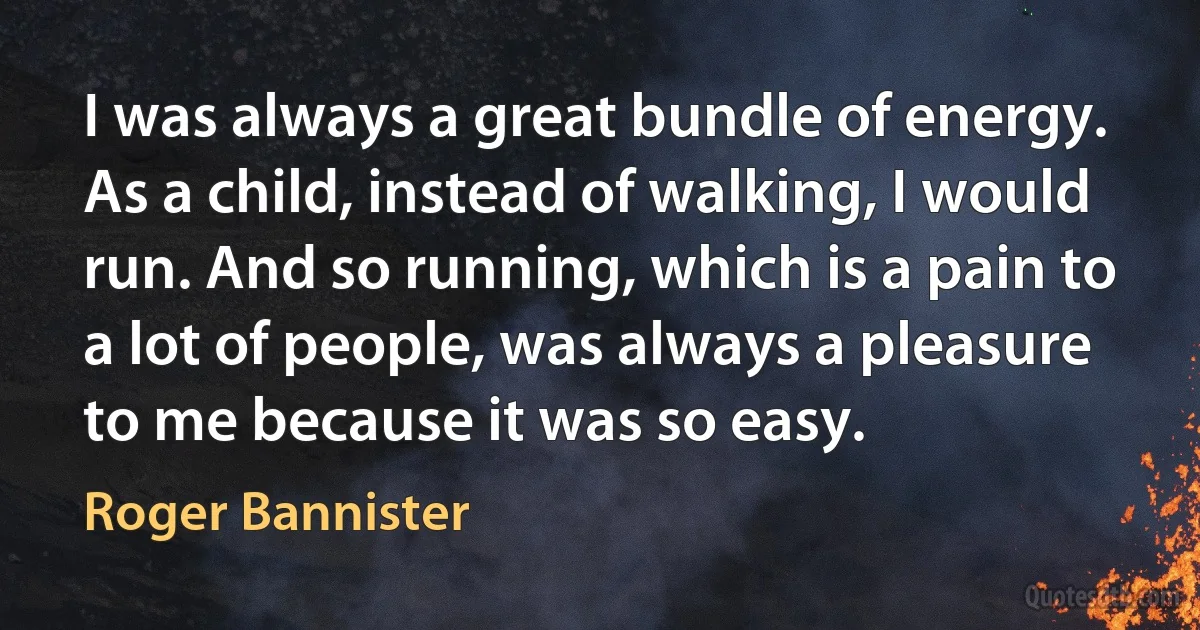 I was always a great bundle of energy. As a child, instead of walking, I would run. And so running, which is a pain to a lot of people, was always a pleasure to me because it was so easy. (Roger Bannister)