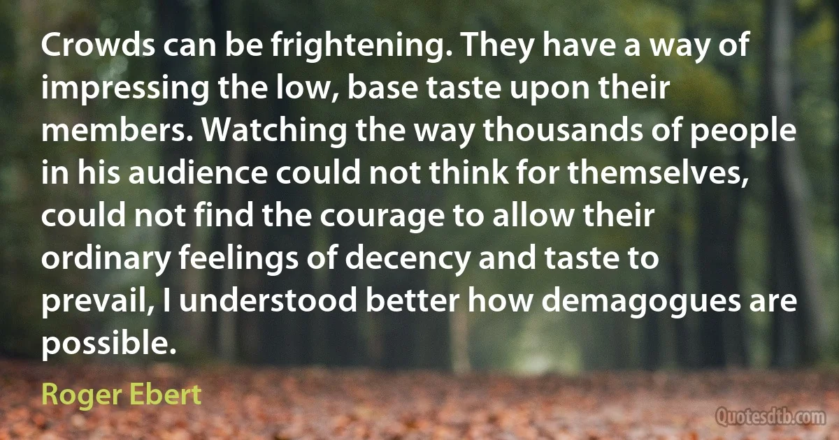 Crowds can be frightening. They have a way of impressing the low, base taste upon their members. Watching the way thousands of people in his audience could not think for themselves, could not find the courage to allow their ordinary feelings of decency and taste to prevail, I understood better how demagogues are possible. (Roger Ebert)