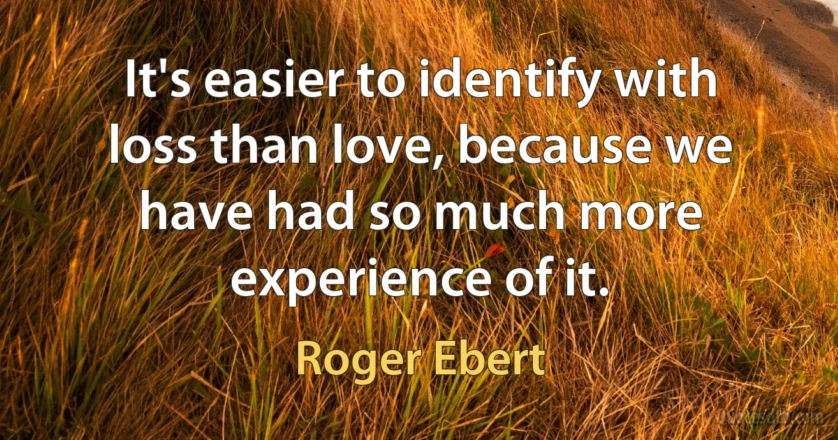 It's easier to identify with loss than love, because we have had so much more experience of it. (Roger Ebert)