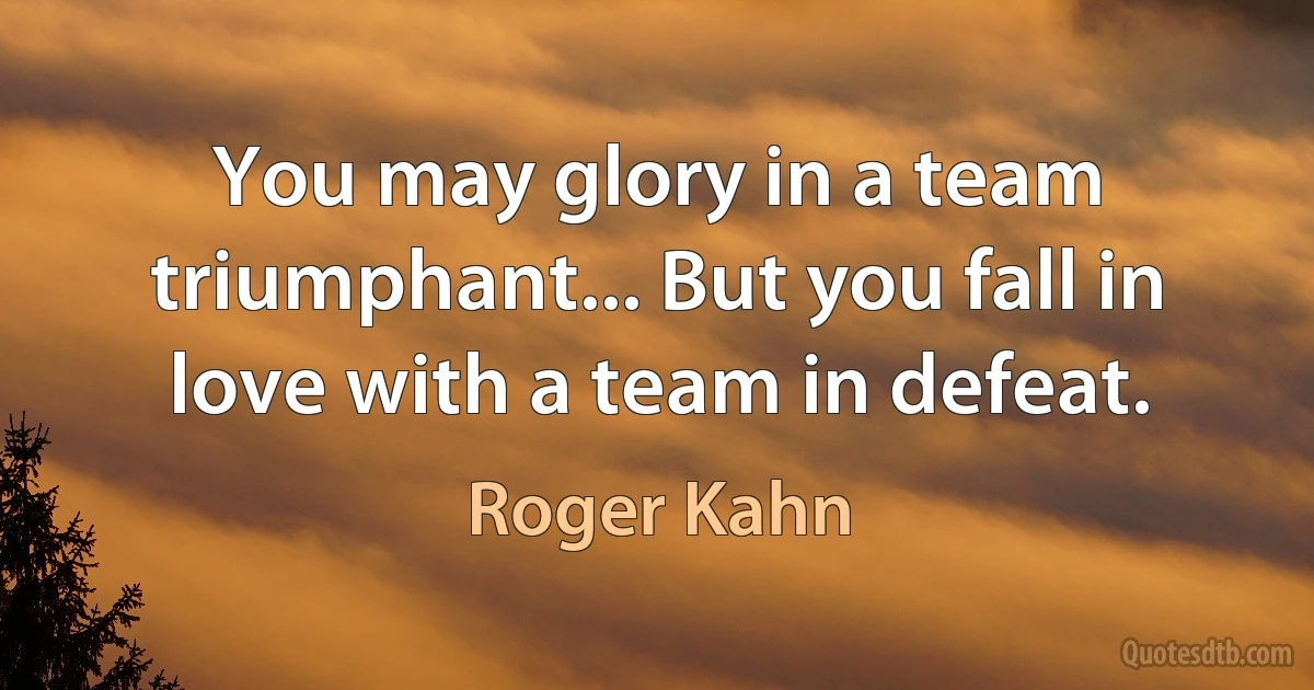 You may glory in a team triumphant... But you fall in love with a team in defeat. (Roger Kahn)