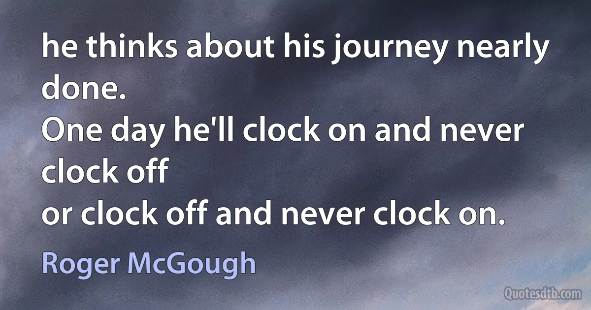 he thinks about his journey nearly done.
One day he'll clock on and never clock off
or clock off and never clock on. (Roger McGough)