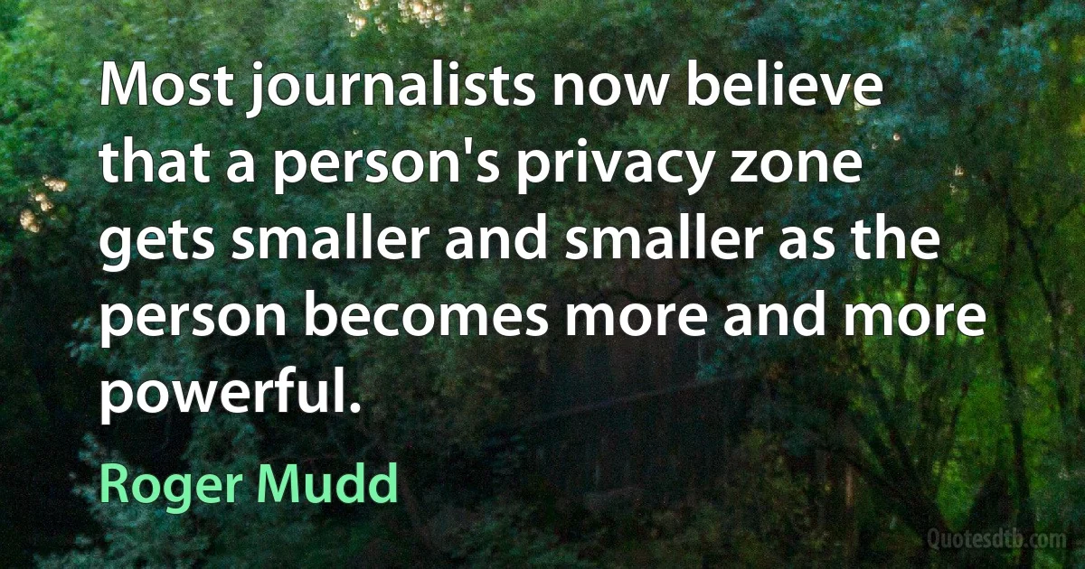 Most journalists now believe that a person's privacy zone gets smaller and smaller as the person becomes more and more powerful. (Roger Mudd)