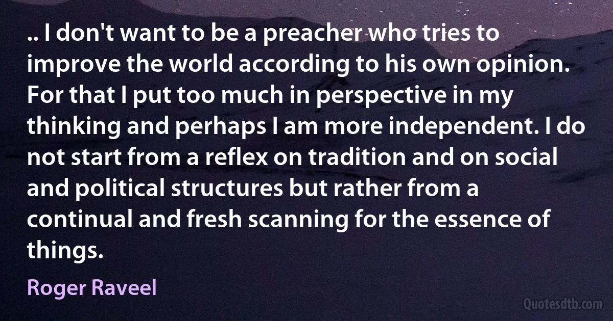 .. I don't want to be a preacher who tries to improve the world according to his own opinion. For that I put too much in perspective in my thinking and perhaps I am more independent. I do not start from a reflex on tradition and on social and political structures but rather from a continual and fresh scanning for the essence of things. (Roger Raveel)