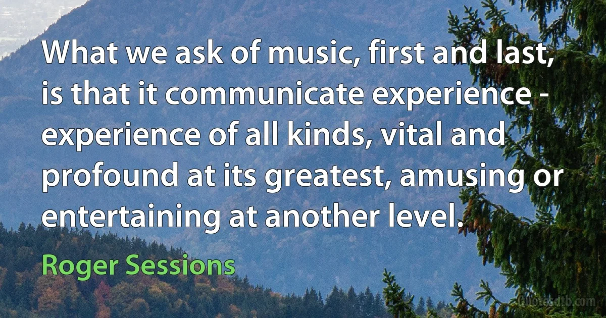 What we ask of music, first and last, is that it communicate experience - experience of all kinds, vital and profound at its greatest, amusing or entertaining at another level. (Roger Sessions)