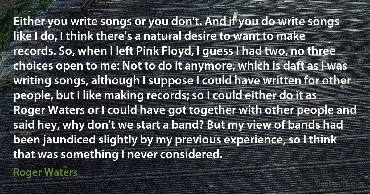 Either you write songs or you don't. And if you do write songs like I do, I think there's a natural desire to want to make records. So, when I left Pink Floyd, I guess I had two, no three choices open to me: Not to do it anymore, which is daft as I was writing songs, although I suppose I could have written for other people, but I like making records; so I could either do it as Roger Waters or I could have got together with other people and said hey, why don't we start a band? But my view of bands had been jaundiced slightly by my previous experience, so I think that was something I never considered. (Roger Waters)