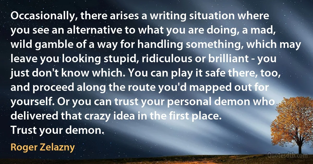 Occasionally, there arises a writing situation where you see an alternative to what you are doing, a mad, wild gamble of a way for handling something, which may leave you looking stupid, ridiculous or brilliant - you just don't know which. You can play it safe there, too, and proceed along the route you'd mapped out for yourself. Or you can trust your personal demon who delivered that crazy idea in the first place.
Trust your demon. (Roger Zelazny)