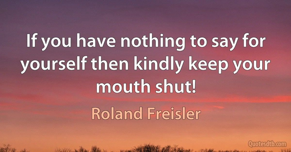 If you have nothing to say for yourself then kindly keep your mouth shut! (Roland Freisler)