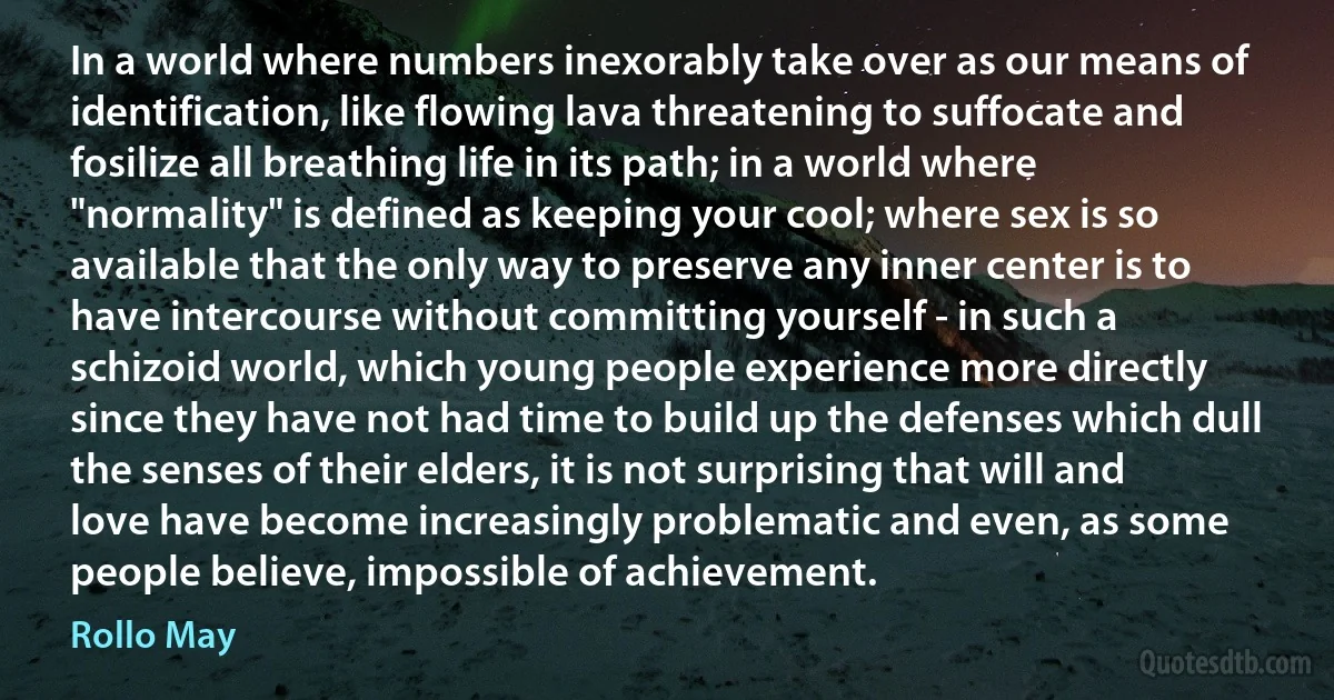 In a world where numbers inexorably take over as our means of identification, like flowing lava threatening to suffocate and fosilize all breathing life in its path; in a world where "normality" is defined as keeping your cool; where sex is so available that the only way to preserve any inner center is to have intercourse without committing yourself - in such a schizoid world, which young people experience more directly since they have not had time to build up the defenses which dull the senses of their elders, it is not surprising that will and love have become increasingly problematic and even, as some people believe, impossible of achievement. (Rollo May)