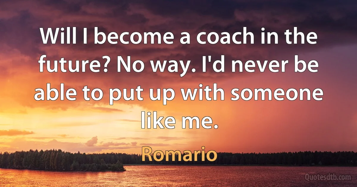 Will I become a coach in the future? No way. I'd never be able to put up with someone like me. (Romario)