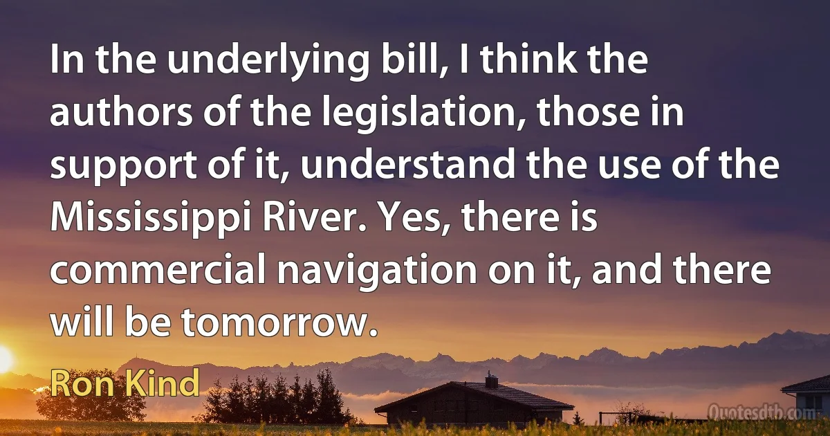 In the underlying bill, I think the authors of the legislation, those in support of it, understand the use of the Mississippi River. Yes, there is commercial navigation on it, and there will be tomorrow. (Ron Kind)