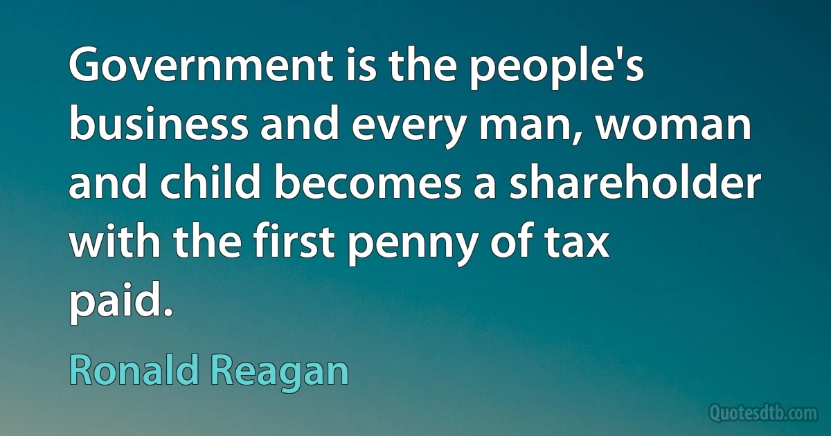 Government is the people's business and every man, woman and child becomes a shareholder with the first penny of tax paid. (Ronald Reagan)