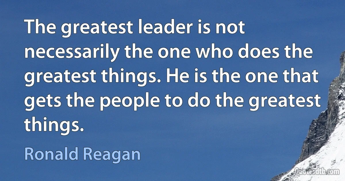 The greatest leader is not necessarily the one who does the greatest things. He is the one that gets the people to do the greatest things. (Ronald Reagan)