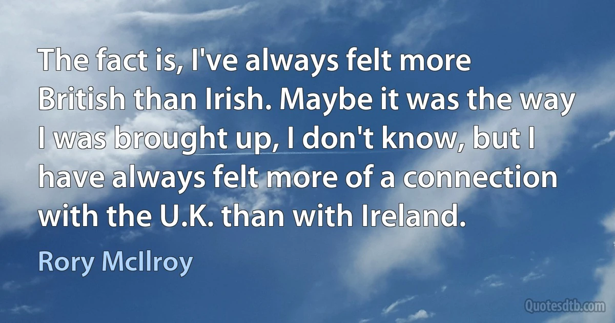 The fact is, I've always felt more British than Irish. Maybe it was the way I was brought up, I don't know, but I have always felt more of a connection with the U.K. than with Ireland. (Rory McIlroy)