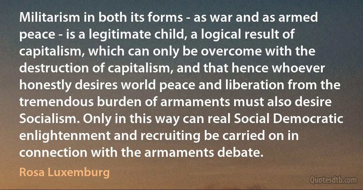 Militarism in both its forms - as war and as armed peace - is a legitimate child, a logical result of capitalism, which can only be overcome with the destruction of capitalism, and that hence whoever honestly desires world peace and liberation from the tremendous burden of armaments must also desire Socialism. Only in this way can real Social Democratic enlightenment and recruiting be carried on in connection with the armaments debate. (Rosa Luxemburg)