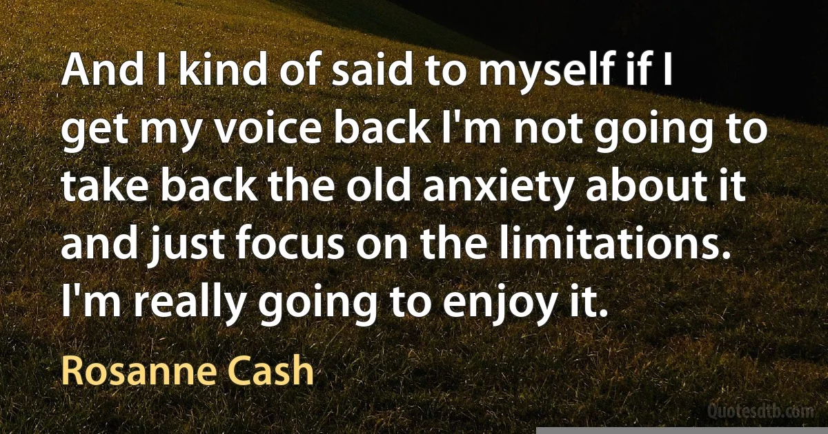 And I kind of said to myself if I get my voice back I'm not going to take back the old anxiety about it and just focus on the limitations. I'm really going to enjoy it. (Rosanne Cash)