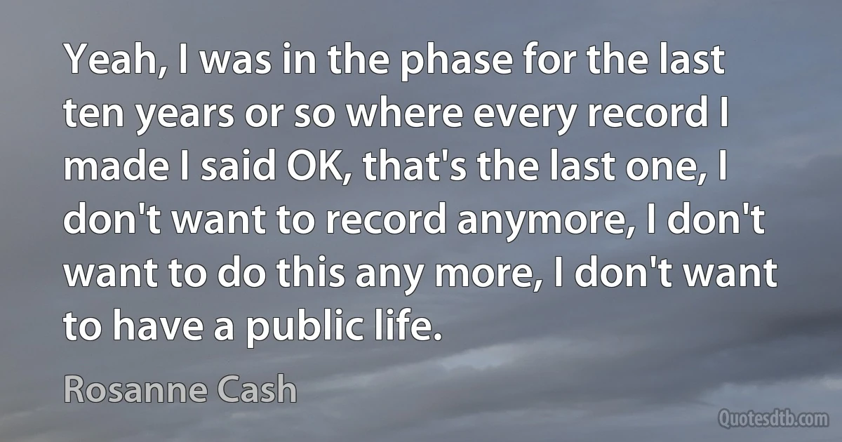 Yeah, I was in the phase for the last ten years or so where every record I made I said OK, that's the last one, I don't want to record anymore, I don't want to do this any more, I don't want to have a public life. (Rosanne Cash)