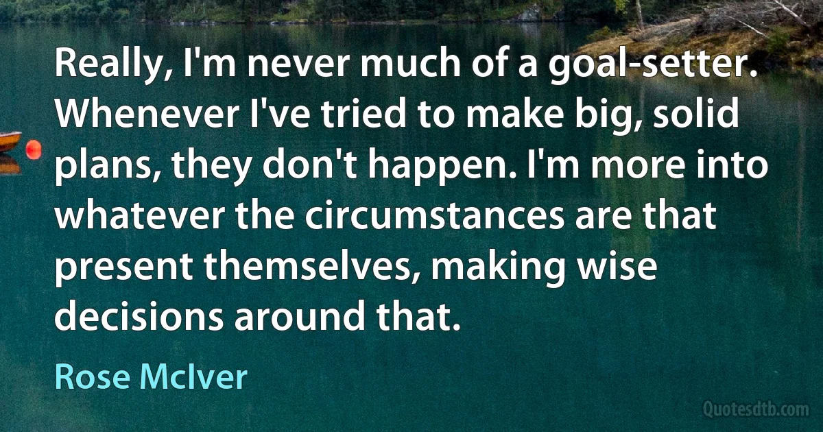 Really, I'm never much of a goal-setter. Whenever I've tried to make big, solid plans, they don't happen. I'm more into whatever the circumstances are that present themselves, making wise decisions around that. (Rose McIver)