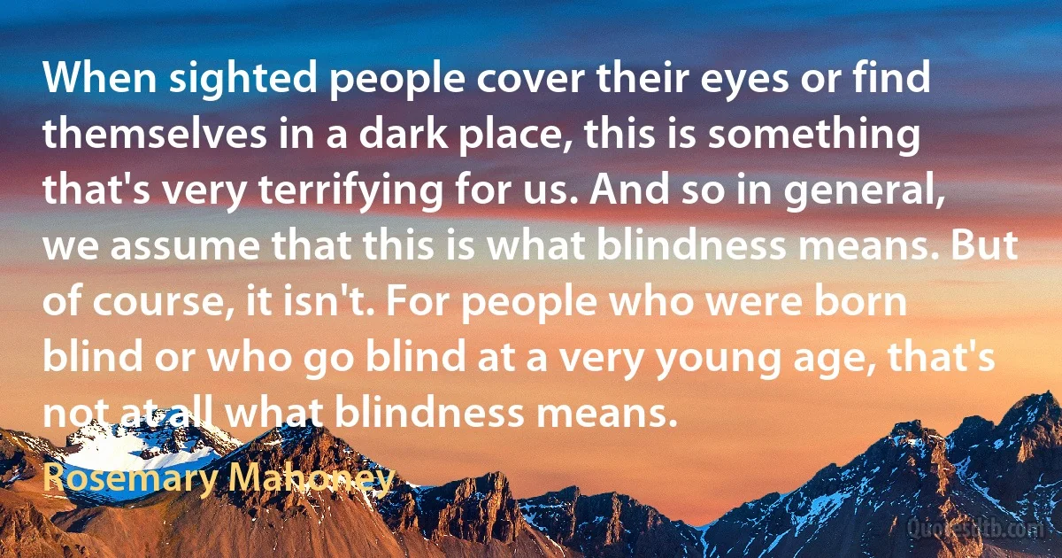 When sighted people cover their eyes or find themselves in a dark place, this is something that's very terrifying for us. And so in general, we assume that this is what blindness means. But of course, it isn't. For people who were born blind or who go blind at a very young age, that's not at all what blindness means. (Rosemary Mahoney)