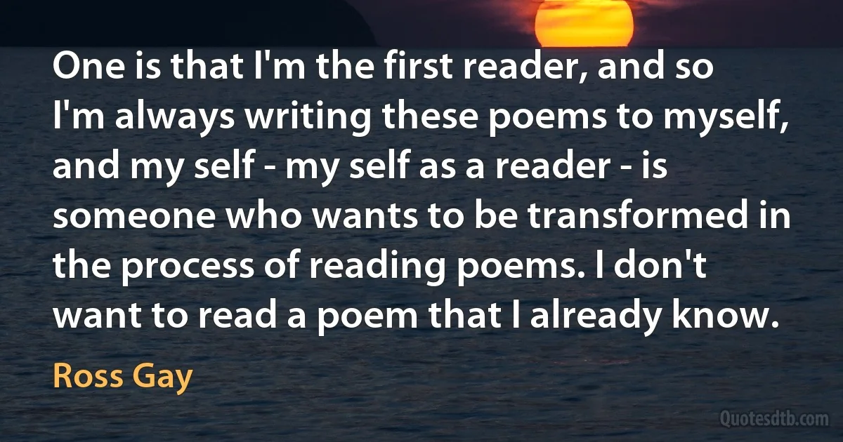 One is that I'm the first reader, and so I'm always writing these poems to myself, and my self - my self as a reader - is someone who wants to be transformed in the process of reading poems. I don't want to read a poem that I already know. (Ross Gay)