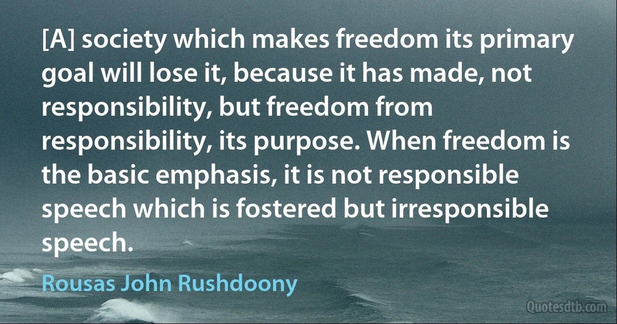 [A] society which makes freedom its primary goal will lose it, because it has made, not responsibility, but freedom from responsibility, its purpose. When freedom is the basic emphasis, it is not responsible speech which is fostered but irresponsible speech. (Rousas John Rushdoony)