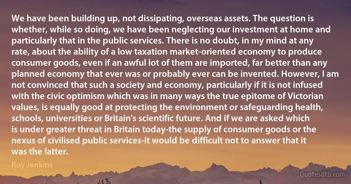 We have been building up, not dissipating, overseas assets. The question is whether, while so doing, we have been neglecting our investment at home and particularly that in the public services. There is no doubt, in my mind at any rate, about the ability of a low taxation market-oriented economy to produce consumer goods, even if an awful lot of them are imported, far better than any planned economy that ever was or probably ever can be invented. However, I am not convinced that such a society and economy, particularly if it is not infused with the civic optimism which was in many ways the true epitome of Victorian values, is equally good at protecting the environment or safeguarding health, schools, universities or Britain's scientific future. And if we are asked which is under greater threat in Britain today-the supply of consumer goods or the nexus of civilised public services-it would be difficult not to answer that it was the latter. (Roy Jenkins)