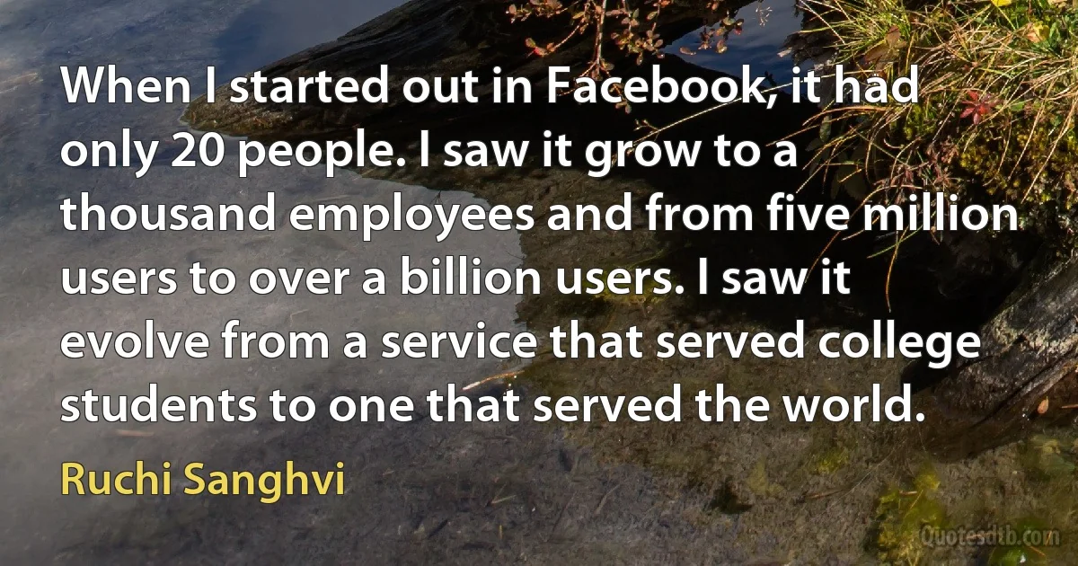 When I started out in Facebook, it had only 20 people. I saw it grow to a thousand employees and from five million users to over a billion users. I saw it evolve from a service that served college students to one that served the world. (Ruchi Sanghvi)