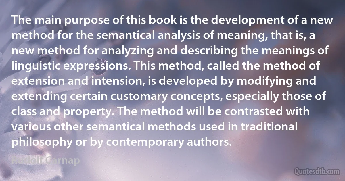 The main purpose of this book is the development of a new method for the semantical analysis of meaning, that is, a new method for analyzing and describing the meanings of linguistic expressions. This method, called the method of extension and intension, is developed by modifying and extending certain customary concepts, especially those of class and property. The method will be contrasted with various other semantical methods used in traditional philosophy or by contemporary authors. (Rudolf Carnap)