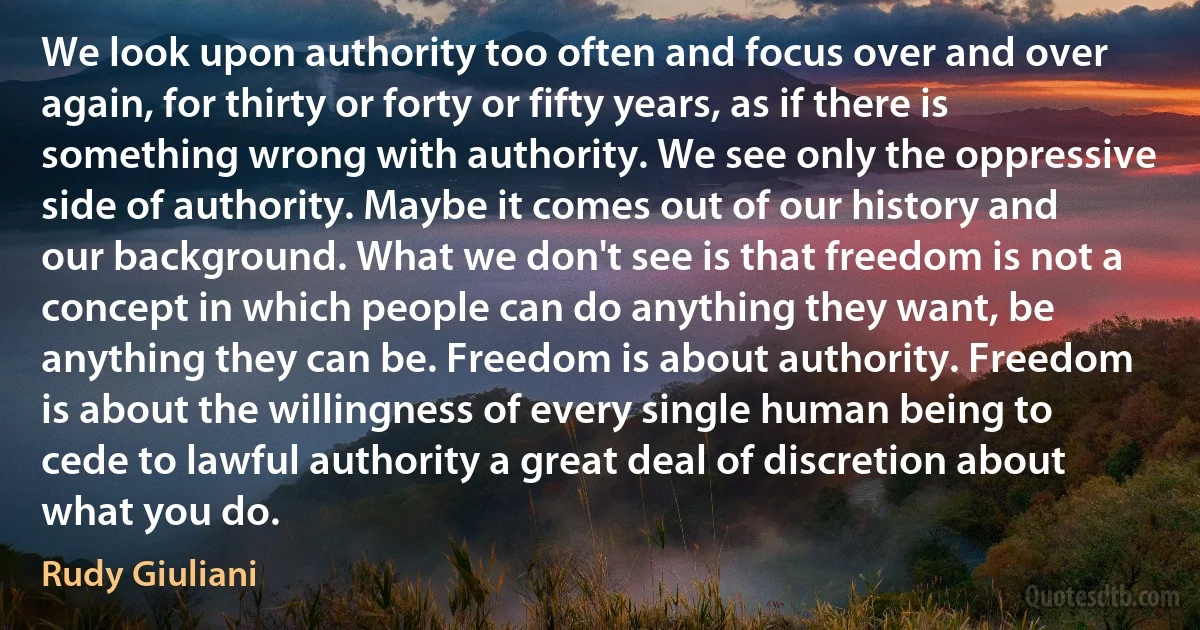 We look upon authority too often and focus over and over again, for thirty or forty or fifty years, as if there is something wrong with authority. We see only the oppressive side of authority. Maybe it comes out of our history and our background. What we don't see is that freedom is not a concept in which people can do anything they want, be anything they can be. Freedom is about authority. Freedom is about the willingness of every single human being to cede to lawful authority a great deal of discretion about what you do. (Rudy Giuliani)