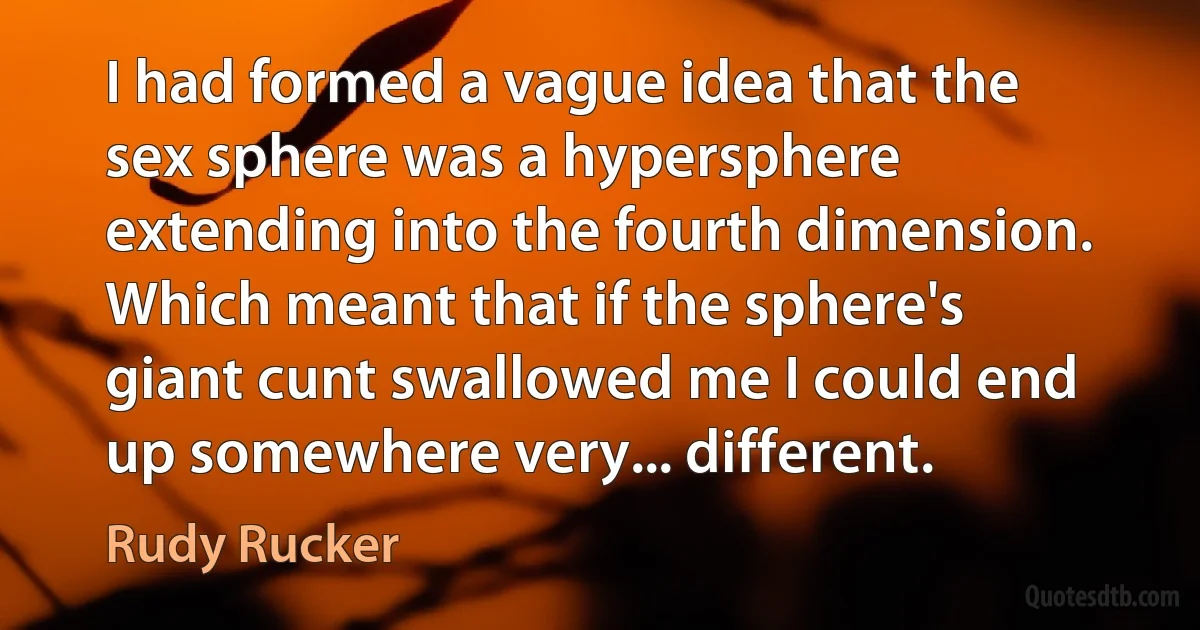 I had formed a vague idea that the sex sphere was a hypersphere extending into the fourth dimension. Which meant that if the sphere's giant cunt swallowed me I could end up somewhere very... different. (Rudy Rucker)