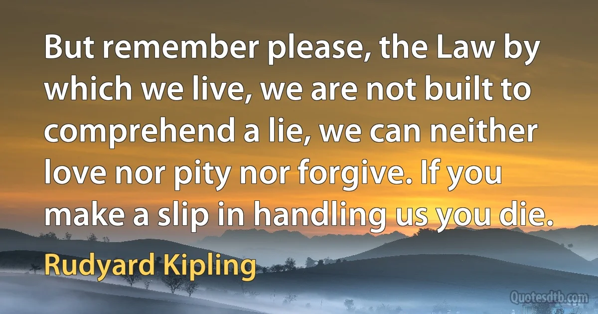 But remember please, the Law by which we live, we are not built to comprehend a lie, we can neither love nor pity nor forgive. If you make a slip in handling us you die. (Rudyard Kipling)