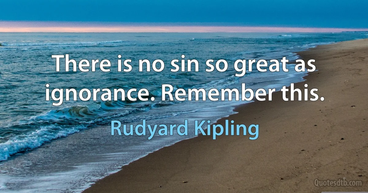 There is no sin so great as ignorance. Remember this. (Rudyard Kipling)