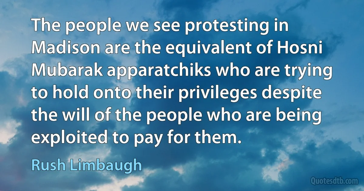 The people we see protesting in Madison are the equivalent of Hosni Mubarak apparatchiks who are trying to hold onto their privileges despite the will of the people who are being exploited to pay for them. (Rush Limbaugh)