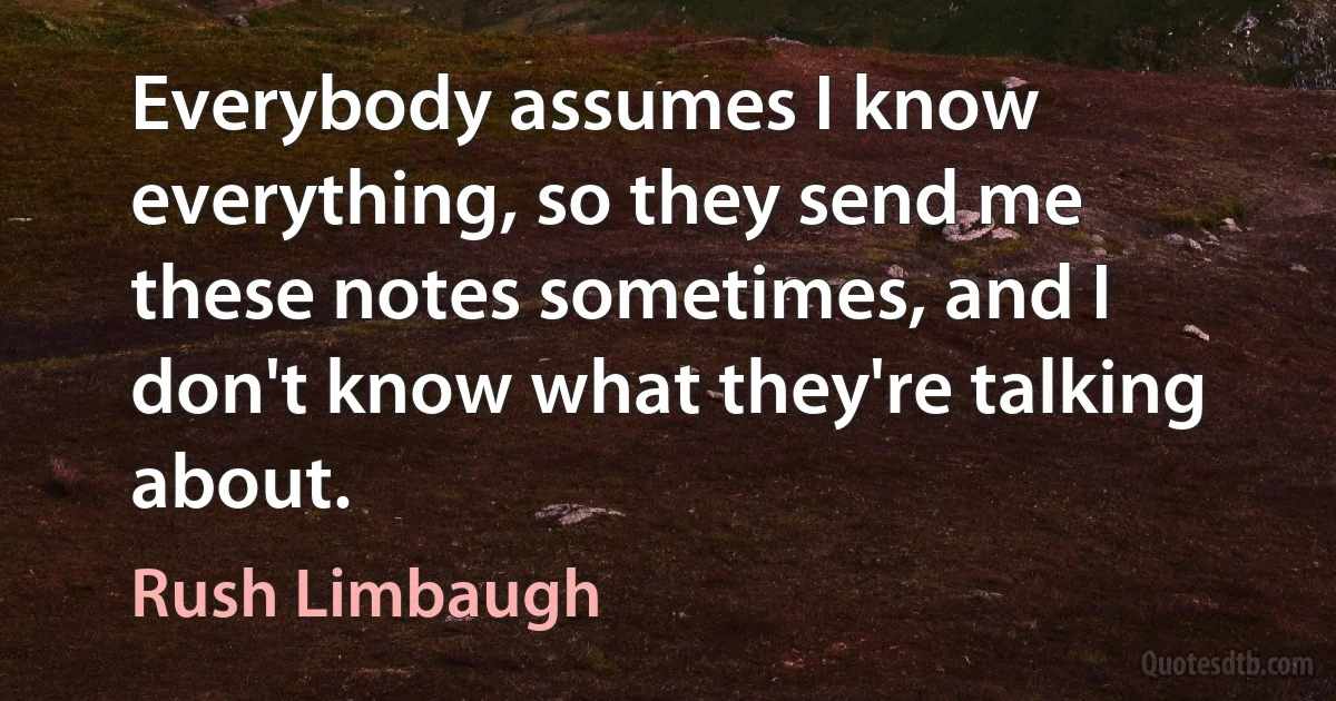 Everybody assumes I know everything, so they send me these notes sometimes, and I don't know what they're talking about. (Rush Limbaugh)