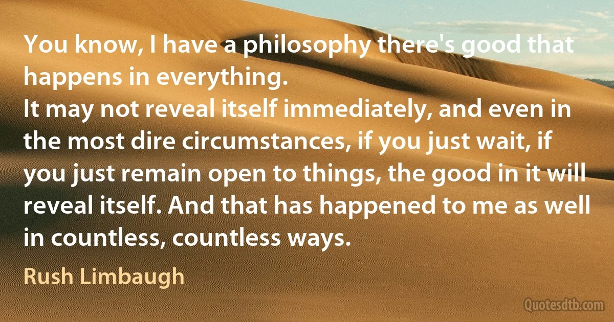 You know, I have a philosophy there's good that happens in everything.
It may not reveal itself immediately, and even in the most dire circumstances, if you just wait, if you just remain open to things, the good in it will reveal itself. And that has happened to me as well in countless, countless ways. (Rush Limbaugh)