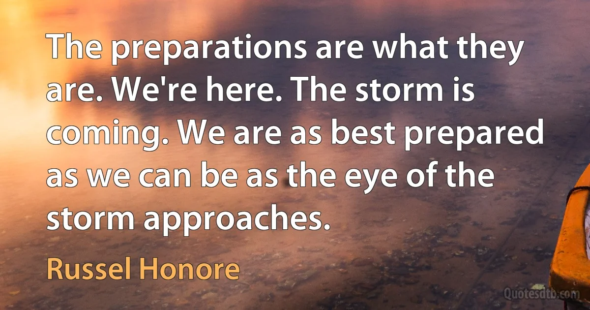 The preparations are what they are. We're here. The storm is coming. We are as best prepared as we can be as the eye of the storm approaches. (Russel Honore)