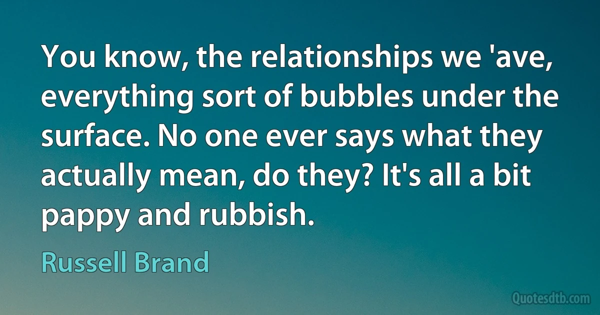 You know, the relationships we 'ave, everything sort of bubbles under the surface. No one ever says what they actually mean, do they? It's all a bit pappy and rubbish. (Russell Brand)