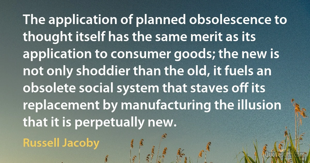 The application of planned obsolescence to thought itself has the same merit as its application to consumer goods; the new is not only shoddier than the old, it fuels an obsolete social system that staves off its replacement by manufacturing the illusion that it is perpetually new. (Russell Jacoby)