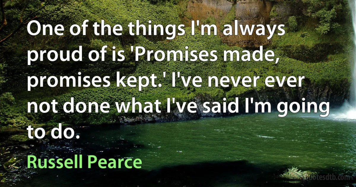 One of the things I'm always proud of is 'Promises made, promises kept.' I've never ever not done what I've said I'm going to do. (Russell Pearce)