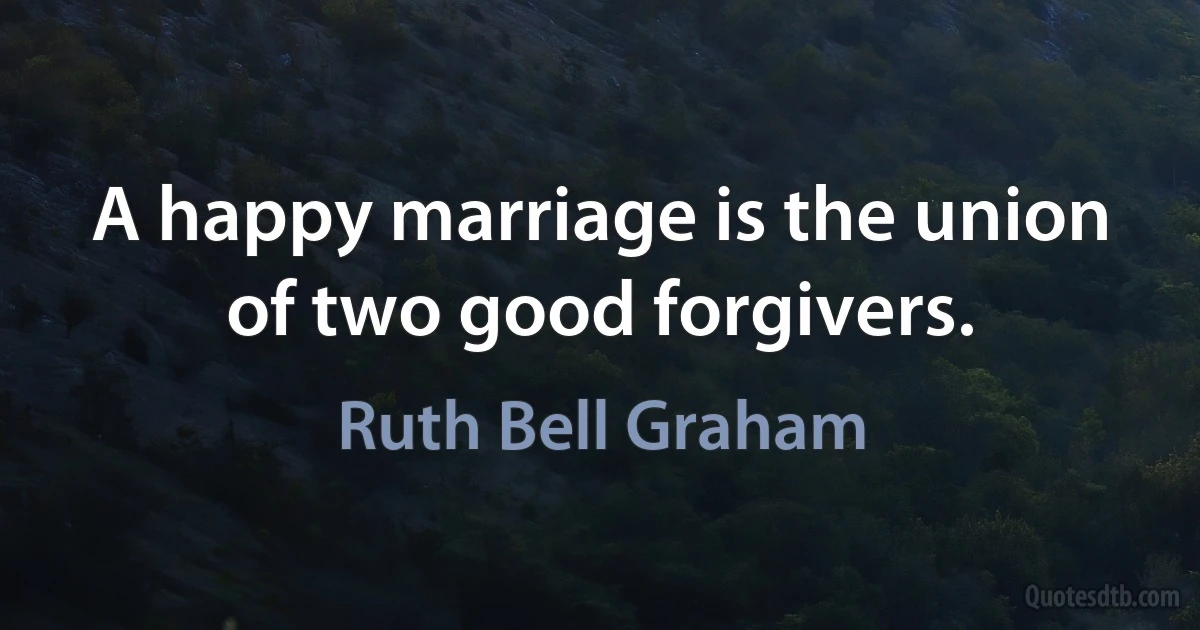 A happy marriage is the union of two good forgivers. (Ruth Bell Graham)