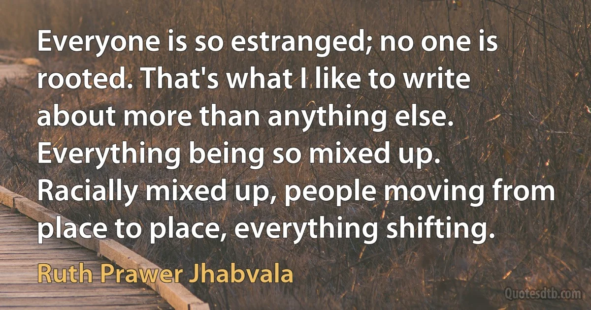 Everyone is so estranged; no one is rooted. That's what I like to write about more than anything else. Everything being so mixed up. Racially mixed up, people moving from place to place, everything shifting. (Ruth Prawer Jhabvala)