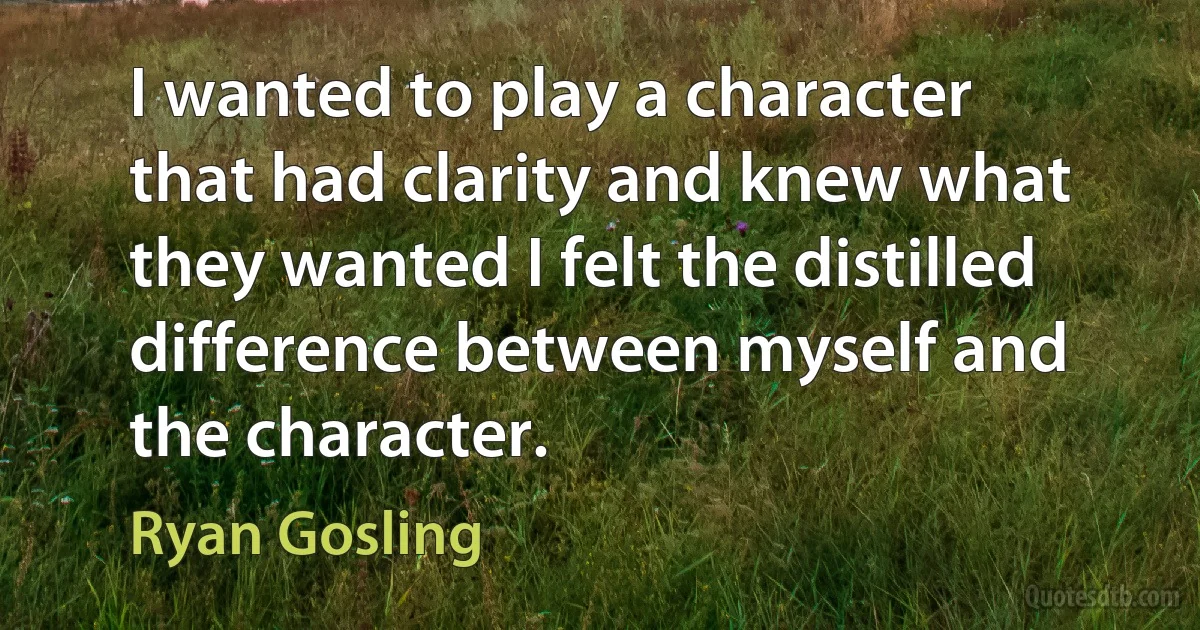 I wanted to play a character that had clarity and knew what they wanted I felt the distilled difference between myself and the character. (Ryan Gosling)