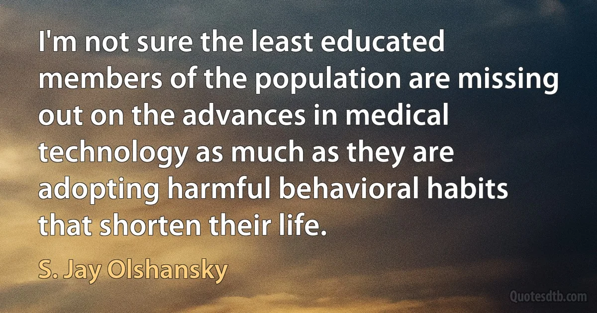 I'm not sure the least educated members of the population are missing out on the advances in medical technology as much as they are adopting harmful behavioral habits that shorten their life. (S. Jay Olshansky)