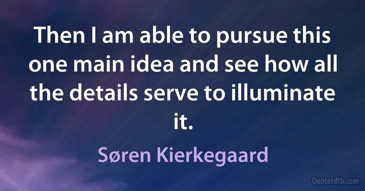 Then I am able to pursue this one main idea and see how all the details serve to illuminate it. (Søren Kierkegaard)