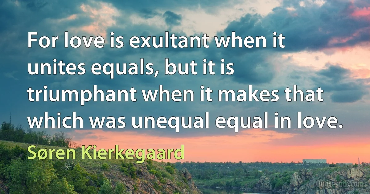 For love is exultant when it unites equals, but it is triumphant when it makes that which was unequal equal in love. (Søren Kierkegaard)