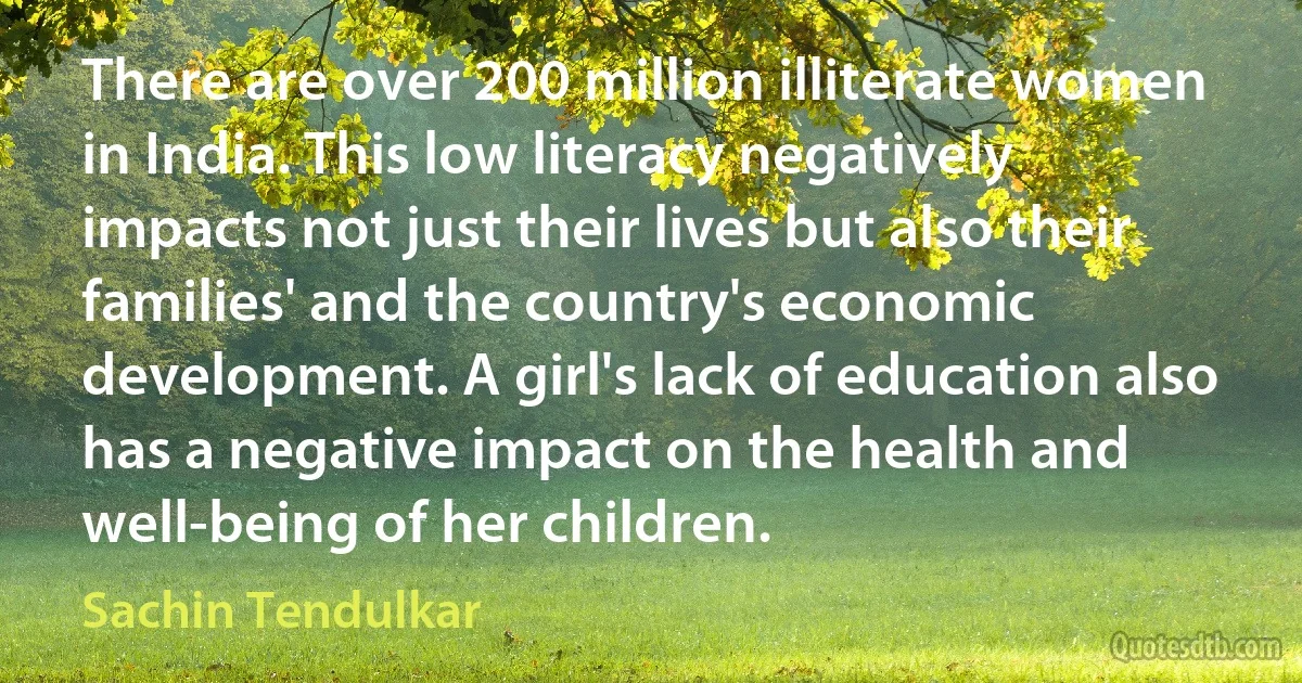 There are over 200 million illiterate women in India. This low literacy negatively impacts not just their lives but also their families' and the country's economic development. A girl's lack of education also has a negative impact on the health and well-being of her children. (Sachin Tendulkar)