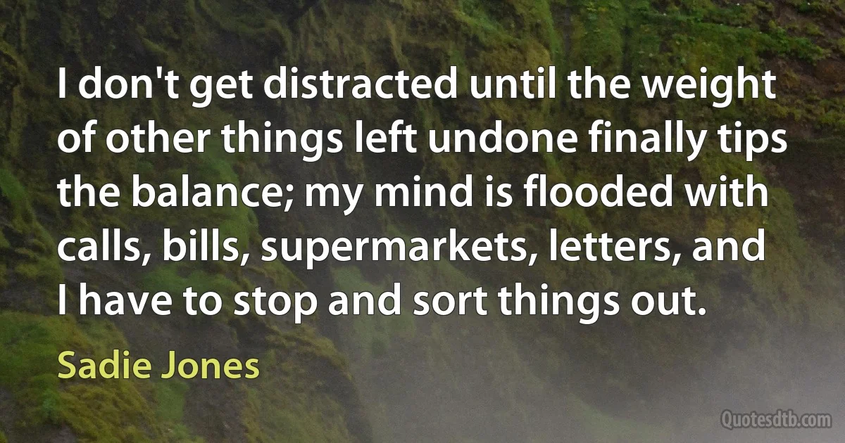 I don't get distracted until the weight of other things left undone finally tips the balance; my mind is flooded with calls, bills, supermarkets, letters, and I have to stop and sort things out. (Sadie Jones)