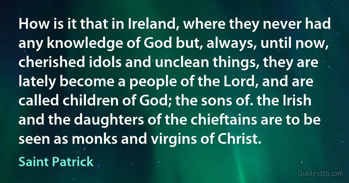 How is it that in Ireland, where they never had any knowledge of God but, always, until now, cherished idols and unclean things, they are lately become a people of the Lord, and are called children of God; the sons of. the Irish and the daughters of the chieftains are to be seen as monks and virgins of Christ. (Saint Patrick)