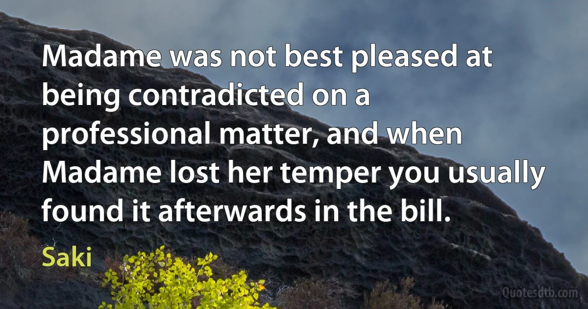 Madame was not best pleased at being contradicted on a professional matter, and when Madame lost her temper you usually found it afterwards in the bill. (Saki)